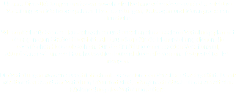 Unsere Dienstleistungen umfassen sowohl die flächendeckende als auch die selektive Verteilung von Werbeprospekten, Flyern, Zeitungen, Katalogen und Warenproben an Haushalte. Wir ermitteln für Sie die Haushaltszahlen und erstellen einen exakten Verteilungsplan mit einer genauen Straßenübersicht. Als Grundlage für die Planerstellung dienen die postalischen Haushaltszahlen. Für die Ermittlung einer exakten Verteilanzahl, aktualisieren wir unsere Haushaltszahlen laufend durch die von uns festgestellten Ist-Mengen. Die Verteilungen werden ausschließlich mit professionellen Verteilern durchgeführt. Damit wir über den Stand der Verteilung informiert sind, erfolgt nach Abschluß der Arbeit eine Rückmeldung des Verteilungsleiters.