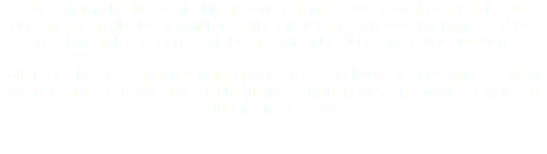 Wir verteilen Ihre Werbemittel in den Bundesländern, Wien, NIederösterreich und Burgenland. Um flexible Verteilungen anbieten zu können, beschränken wir uns dabei hauptsächlich auf einen Arbeitsbereich von zirka 60 Kilometer rund um Wien. Sollten Sie einen besonderen Verteilungswunsch außerhalb unseres Kerngebietes haben, rufen Sie einfach an. Wir sind bemüht alle Ihre Verteilungswünsche möglichst preiswert für Sie umzusetzen!